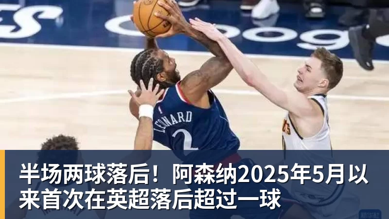 九游体育半场两球落后！阿森纳2025年5月以来首次在英超落后超过一球