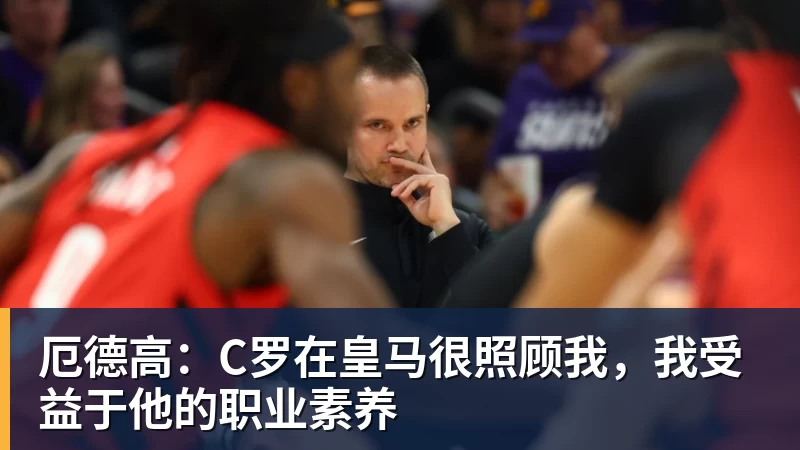九游体育厄德高：C罗在皇马很照顾我，我受益于他的职业素养