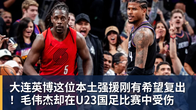 九游体育大连英博这位本土强援刚有希望复出！毛伟杰却在U23国足比赛中受伤